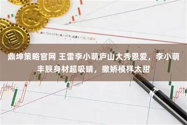 鼎坤策略官网 王雷李小萌庐山大秀恩爱，李小萌丰腴身材超吸睛，撒娇模样太甜