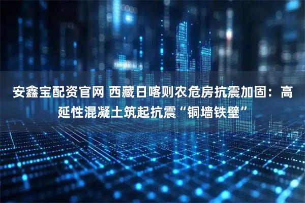 安鑫宝配资官网 西藏日喀则农危房抗震加固：高延性混凝土筑起抗震“铜墙铁壁”