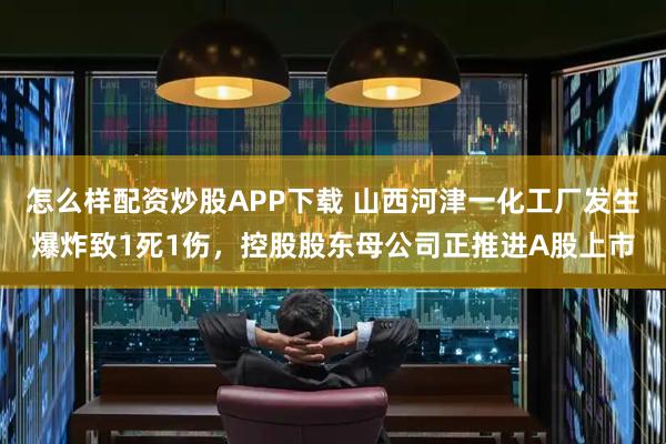 怎么样配资炒股APP下载 山西河津一化工厂发生爆炸致1死1伤，控股股东母公司正推进A股上市