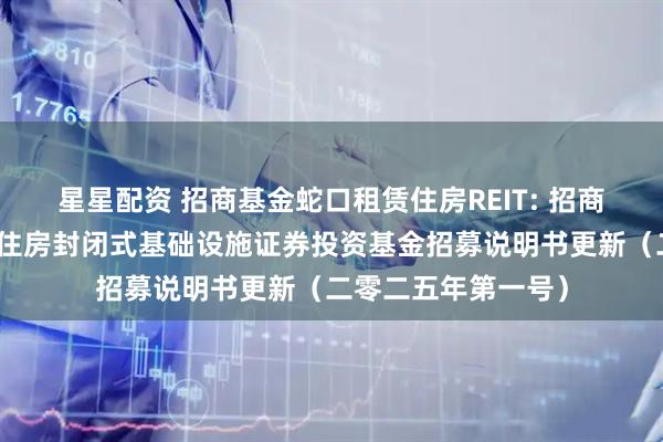 星星配资 招商基金蛇口租赁住房REIT: 招商基金招商蛇口租赁住房封闭式基础设施证券投资基金招募说明书更新（二零二五年第一号）