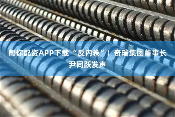 帮你配资APP下载 “反内卷”！奇瑞集团董事长尹同跃发声
