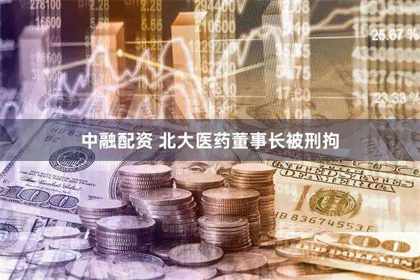 中融配资 北大医药董事长被刑拘