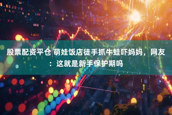 股票配资平仓 萌娃饭店徒手抓牛蛙吓妈妈，网友：这就是新手保护期吗