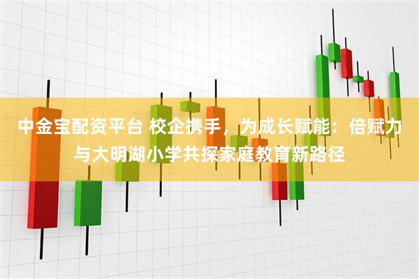 中金宝配资平台 校企携手，为成长赋能：倍赋力与大明湖小学共探家庭教育新路径