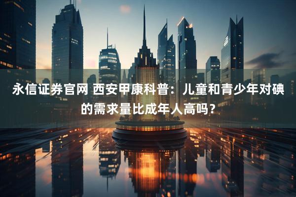 永信证券官网 西安甲康科普：儿童和青少年对碘的需求量比成年人高吗？