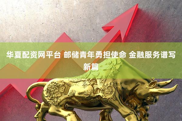 华夏配资网平台 邮储青年勇担使命 金融服务谱写新篇
