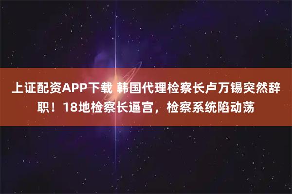 上证配资APP下载 韩国代理检察长卢万锡突然辞职！18地检察长逼宫，检察系统陷动荡