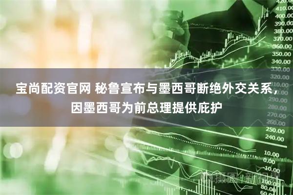 宝尚配资官网 秘鲁宣布与墨西哥断绝外交关系，因墨西哥为前总理提供庇护