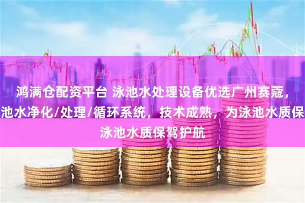 鸿满仓配资平台 泳池水处理设备优选广州赛蔻，专注泳池水净化/处理/循环系统，技术成熟，为泳池水质保驾护航