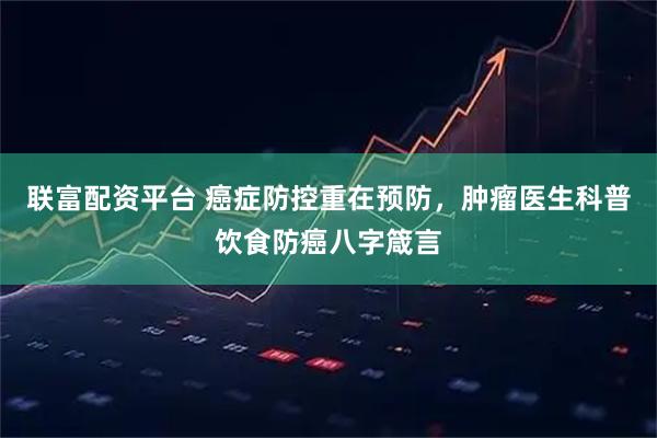 联富配资平台 癌症防控重在预防，肿瘤医生科普饮食防癌八字箴言