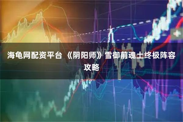海龟网配资平台 《阴阳师》雪御前魂土终极阵容攻略