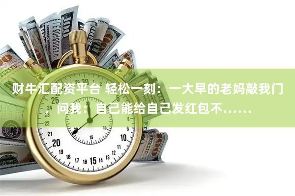 财牛汇配资平台 轻松一刻：一大早的老妈敲我门，问我：自己能给自己发红包不……