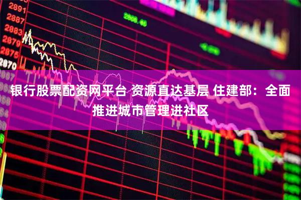 银行股票配资网平台 资源直达基层 住建部：全面推进城市管理进社区
