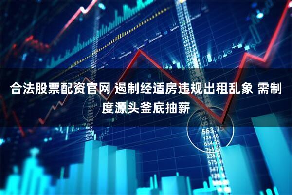 合法股票配资官网 遏制经适房违规出租乱象 需制度源头釜底抽薪