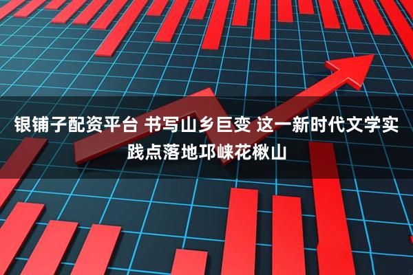 银铺子配资平台 书写山乡巨变 这一新时代文学实践点落地邛崃花楸山