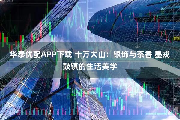 华泰优配APP下载 十万大山：银饰与茶香 墨戎鼓镇的生活美学