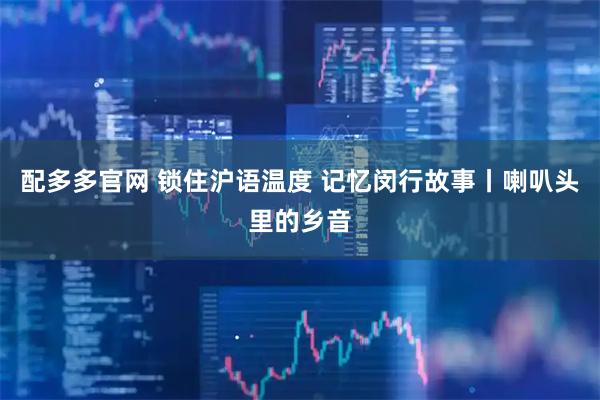 配多多官网 锁住沪语温度 记忆闵行故事丨喇叭头里的乡音