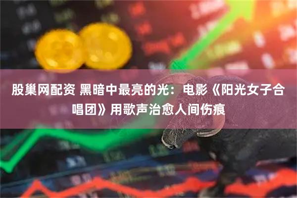 股巢网配资 黑暗中最亮的光：电影《阳光女子合唱团》用歌声治愈人间伤痕