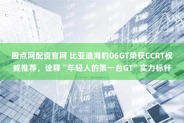 股点网配资官网 比亚迪海豹06GT荣获CCRT权威推荐，诠释“年轻人的第一台GT”实力标杆