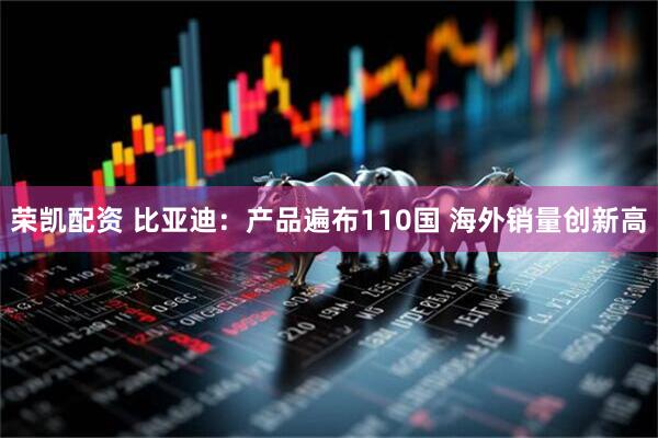 荣凯配资 比亚迪：产品遍布110国 海外销量创新高