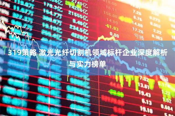 319策略 激光光纤切割机领域标杆企业深度解析与实力榜单