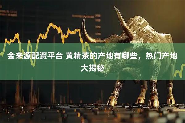 金来源配资平台 黄精茶的产地有哪些，热门产地大揭秘
