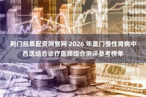 荆门股票配资网官网 2026 年厦门慢性肾病中西医结合诊疗医师综合测评参考榜单